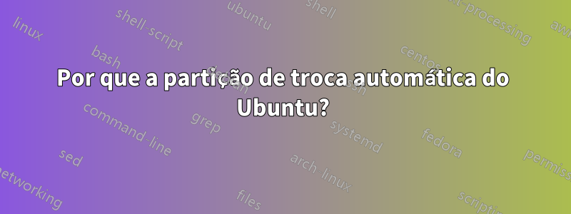 Por que a partição de troca automática do Ubuntu?