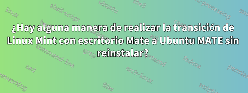 ¿Hay alguna manera de realizar la transición de Linux Mint con escritorio Mate a Ubuntu MATE sin reinstalar?