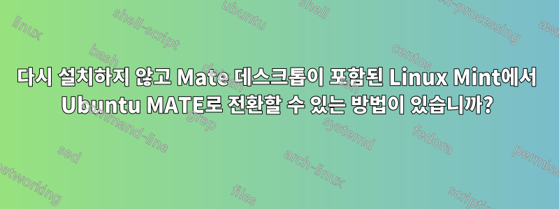 다시 설치하지 않고 Mate 데스크톱이 포함된 Linux Mint에서 Ubuntu MATE로 전환할 수 있는 방법이 있습니까?