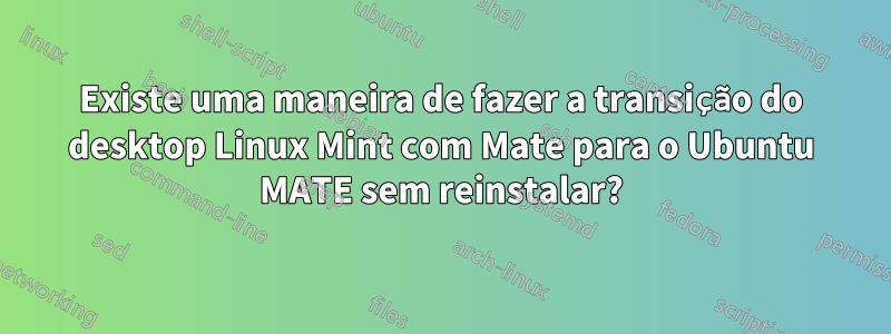 Existe uma maneira de fazer a transição do desktop Linux Mint com Mate para o Ubuntu MATE sem reinstalar?