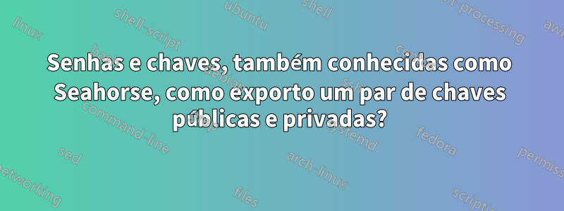 Senhas e chaves, também conhecidas como Seahorse, como exporto um par de chaves públicas e privadas?