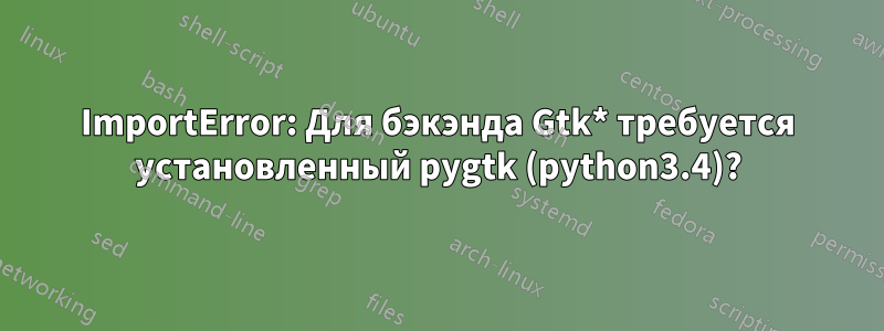 ImportError: Для бэкэнда Gtk* требуется установленный pygtk (python3.4)?