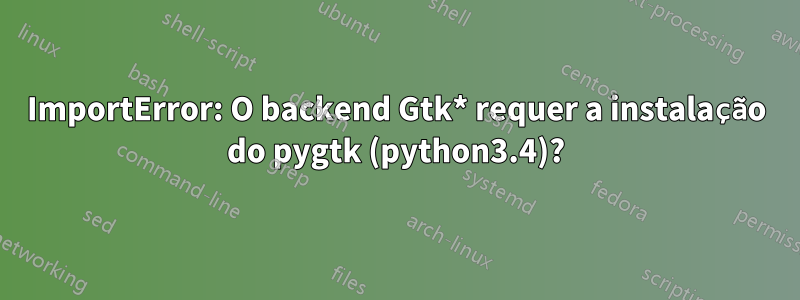 ImportError: O backend Gtk* requer a instalação do pygtk (python3.4)?