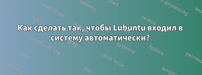 Как сделать так, чтобы Lubuntu входил в систему автоматически?