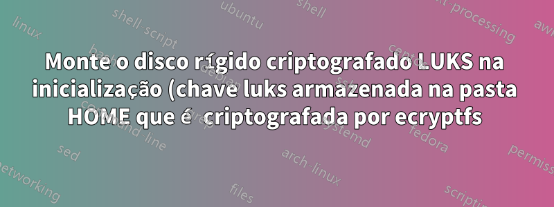 Monte o disco rígido criptografado LUKS na inicialização (chave luks armazenada na pasta HOME que é criptografada por ecryptfs)