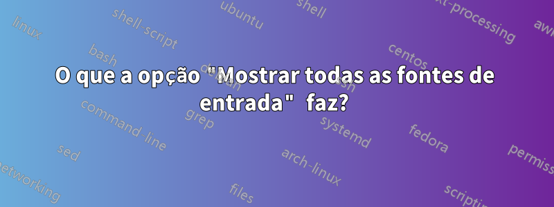 O que a opção "Mostrar todas as fontes de entrada" faz?