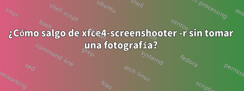 ¿Cómo salgo de xfce4-screenshooter -r sin tomar una fotografía?