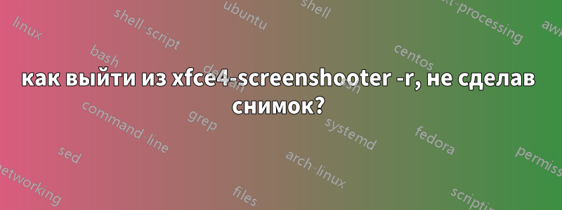 как выйти из xfce4-screenshooter -r, не сделав снимок?