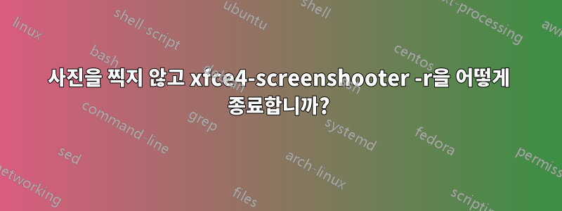 사진을 찍지 않고 xfce4-screenshooter -r을 어떻게 종료합니까?