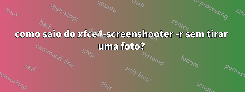 como saio do xfce4-screenshooter -r sem tirar uma foto?