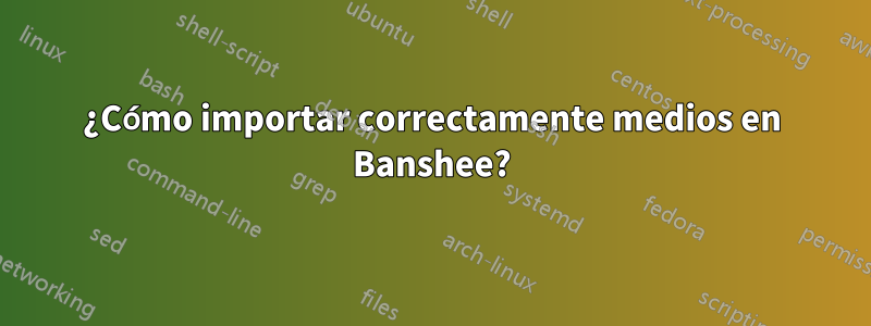 ¿Cómo importar correctamente medios en Banshee?