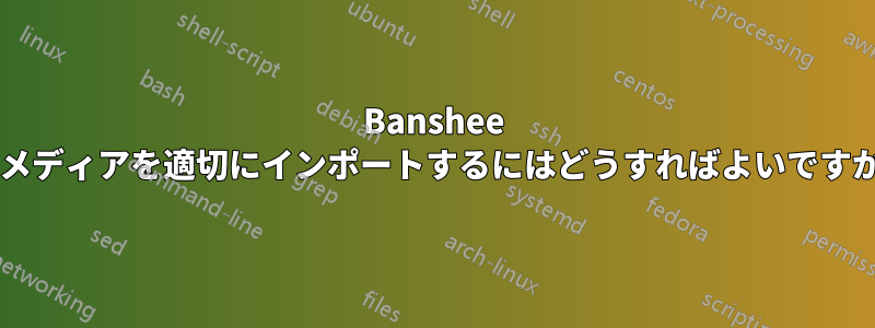 Banshee にメディアを適切にインポートするにはどうすればよいですか?