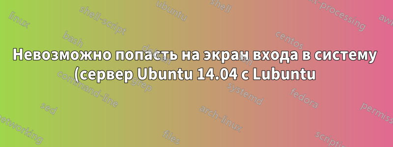 Невозможно попасть на экран входа в систему (сервер Ubuntu 14.04 с Lubuntu)