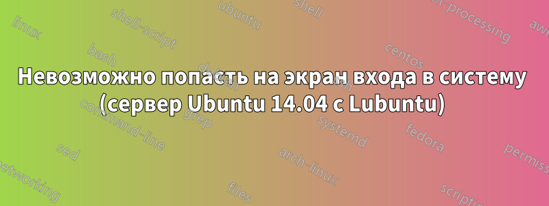 Невозможно попасть на экран входа в систему (сервер Ubuntu 14.04 с Lubuntu)