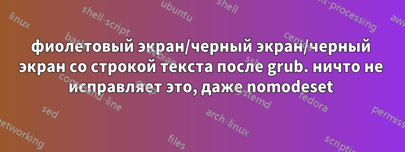 фиолетовый экран/черный экран/черный экран со строкой текста после grub. ничто не исправляет это, даже nomodeset