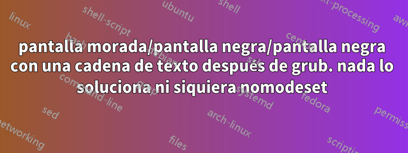 pantalla morada/pantalla negra/pantalla negra con una cadena de texto después de grub. nada lo soluciona ni siquiera nomodeset