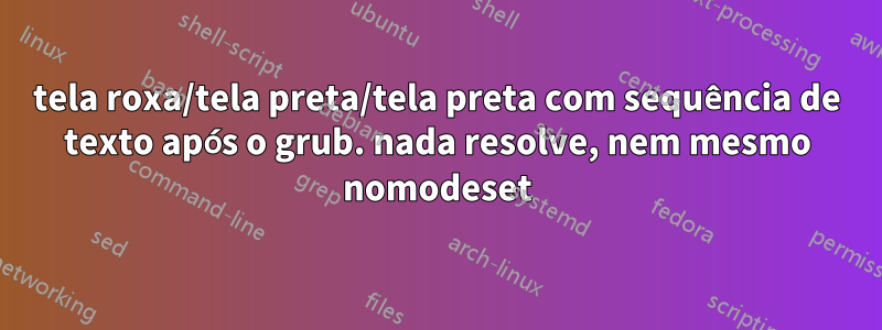 tela roxa/tela preta/tela preta com sequência de texto após o grub. nada resolve, nem mesmo nomodeset