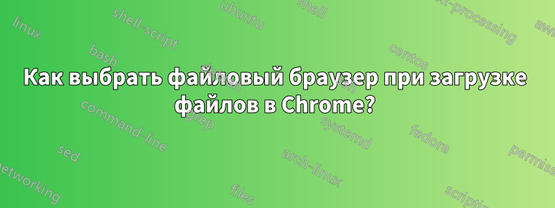 Как выбрать файловый браузер при загрузке файлов в Chrome?