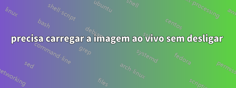 precisa carregar a imagem ao vivo sem desligar