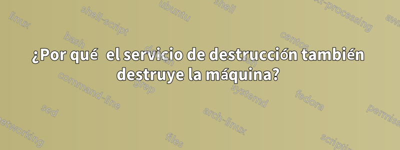 ¿Por qué el servicio de destrucción también destruye la máquina?