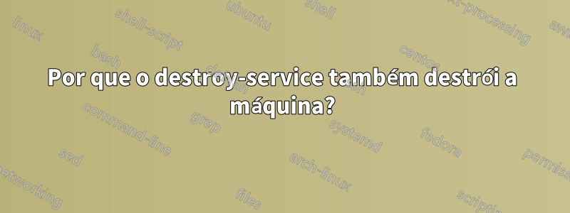 Por que o destroy-service também destrói a máquina?