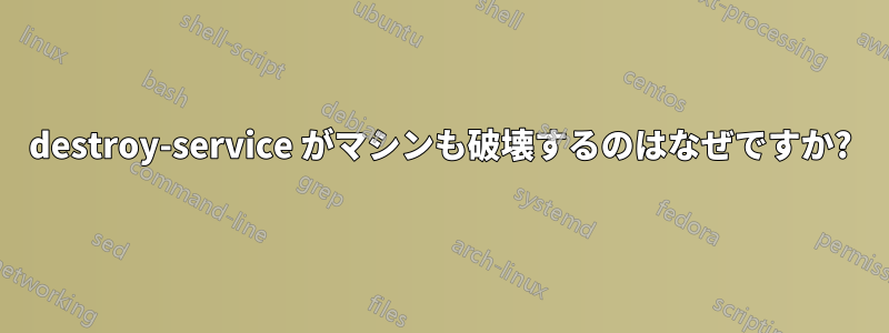 destroy-service がマシンも破壊するのはなぜですか?