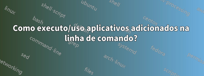 Como executo/uso aplicativos adicionados na linha de comando?