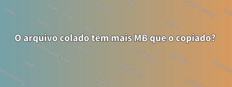 O arquivo colado tem mais MB que o copiado?