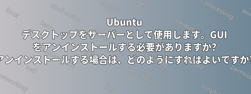 Ubuntu デスクトップをサーバーとして使用します。GUI をアンインストールする必要がありますか? アンインストールする場合は、どのようにすればよいですか?