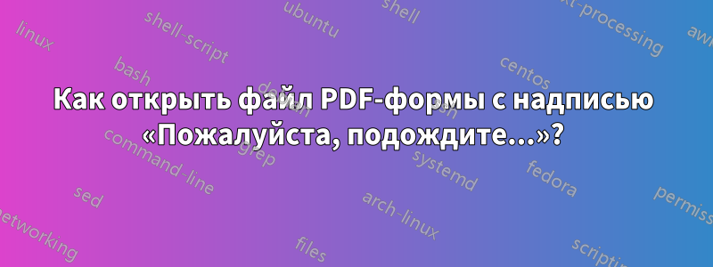 Как открыть файл PDF-формы с надписью «Пожалуйста, подождите...»?