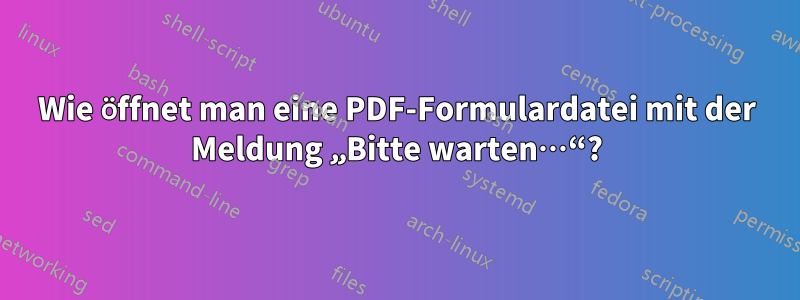 Wie öffnet man eine PDF-Formulardatei mit der Meldung „Bitte warten…“?