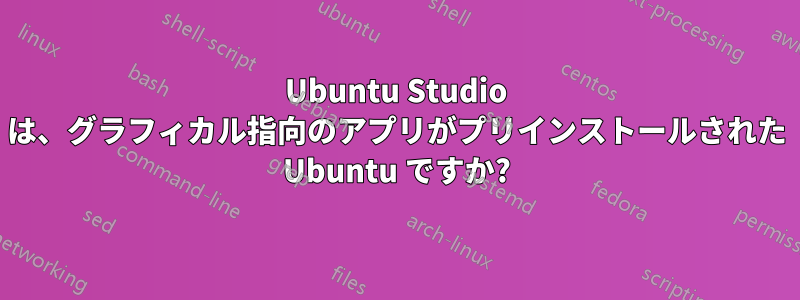 Ubuntu Studio は、グラフィカル指向のアプリがプリインストールされた Ubuntu ですか?