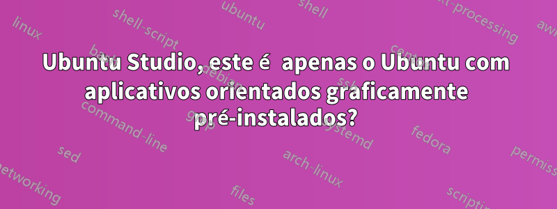 Ubuntu Studio, este é apenas o Ubuntu com aplicativos orientados graficamente pré-instalados?