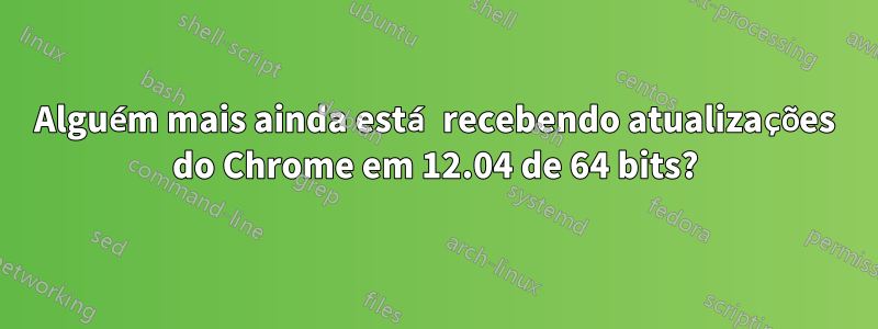 Alguém mais ainda está recebendo atualizações do Chrome em 12.04 de 64 bits?