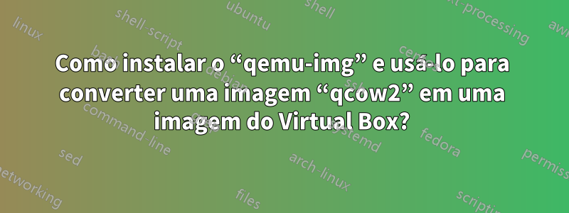 Como instalar o “qemu-img” e usá-lo para converter uma imagem “qcow2” em uma imagem do Virtual Box?