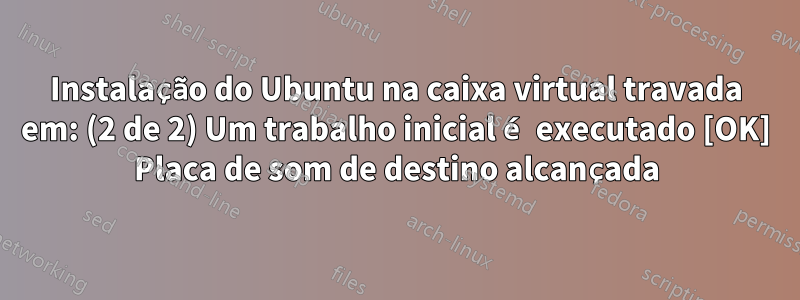 Instalação do Ubuntu na caixa virtual travada em: (2 de 2) Um trabalho inicial é executado [OK] Placa de som de destino alcançada