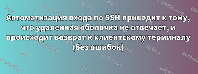 Автоматизация входа по SSH приводит к тому, что удаленная оболочка не отвечает, и происходит возврат к клиентскому терминалу (без ошибок)