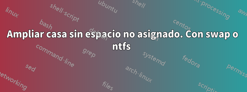 Ampliar casa sin espacio no asignado. Con swap o ntfs 