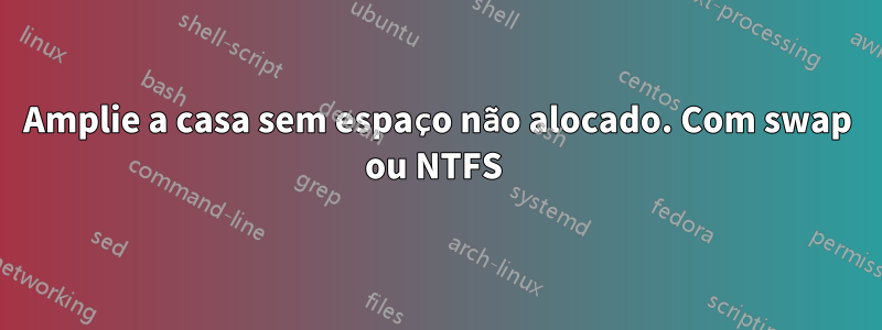 Amplie a casa sem espaço não alocado. Com swap ou NTFS 