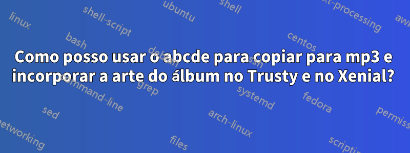 Como posso usar o abcde para copiar para mp3 e incorporar a arte do álbum no Trusty e no Xenial?