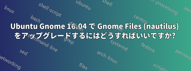 Ubuntu Gnome 16.04 で Gnome Files (nautilus) をアップグレードするにはどうすればいいですか?