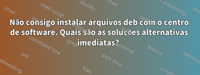 Não consigo instalar arquivos deb com o centro de software. Quais são as soluções alternativas imediatas? 