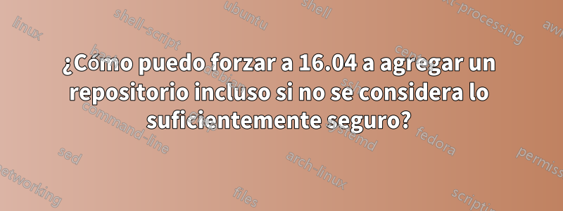 ¿Cómo puedo forzar a 16.04 a agregar un repositorio incluso si no se considera lo suficientemente seguro?