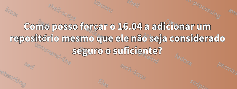 Como posso forçar o 16.04 a adicionar um repositório mesmo que ele não seja considerado seguro o suficiente?