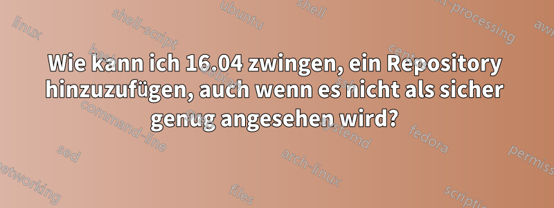 Wie kann ich 16.04 zwingen, ein Repository hinzuzufügen, auch wenn es nicht als sicher genug angesehen wird?