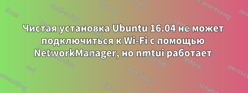 Чистая установка Ubuntu 16.04 не может подключиться к Wi-Fi с помощью NetworkManager, но nmtui работает