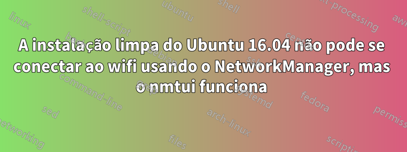 A instalação limpa do Ubuntu 16.04 não pode se conectar ao wifi usando o NetworkManager, mas o nmtui funciona