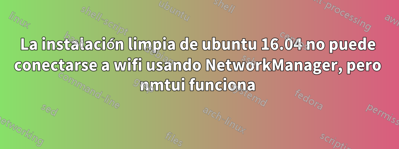 La instalación limpia de ubuntu 16.04 no puede conectarse a wifi usando NetworkManager, pero nmtui funciona