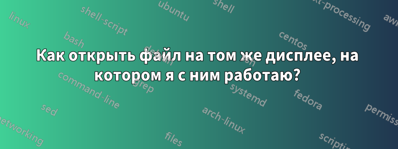 Как открыть файл на том же дисплее, на котором я с ним работаю?