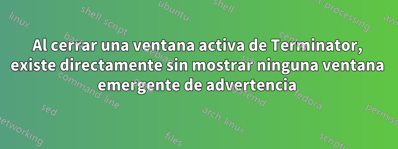 Al cerrar una ventana activa de Terminator, existe directamente sin mostrar ninguna ventana emergente de advertencia